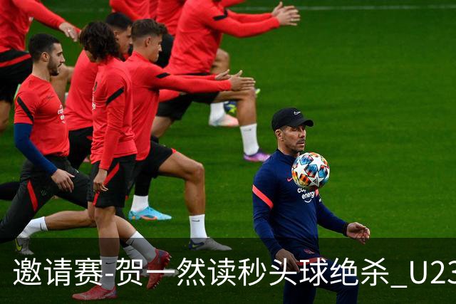 邀请赛-贺一然读秒头球绝杀 U23国足1-0力克塔吉克斯坦